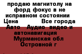 продаю магнитолу на форд-фокус в не исправном состоянии › Цена ­ 2 000 - Все города Авто » Аудио, видео и автонавигация   . Мурманская обл.,Островной г.